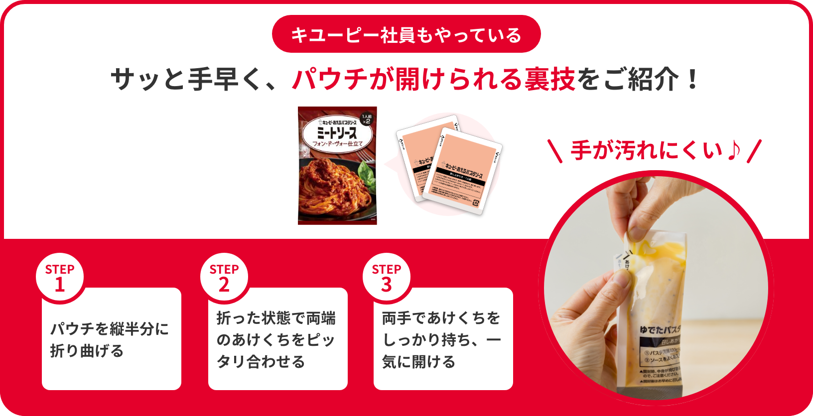 キユーピーが教える「あえるパスタソース」のパウチの開け方 サッと手早く、きれいに開けられる裏技をご紹介! STEP1 パウチを縦半分に折り曲げる STEP2 折った状態で両端のあけくちをピッタリ合わせる STEP3 両手であけくちをしっかり持ち、一気に開ける 手が汚れない♪
