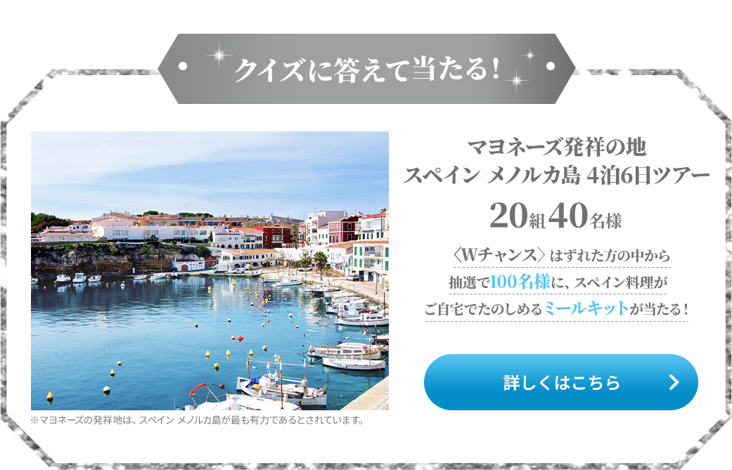 クイズに答えて当たる！マヨネーズ発祥の地 スペインメノルカ島 4泊6日ツアー 20組40名様 <Wチャンス>はずれた方の中から抽選で100名様に、スペイン料理がご自宅でたのしめるミールキットが当たる！