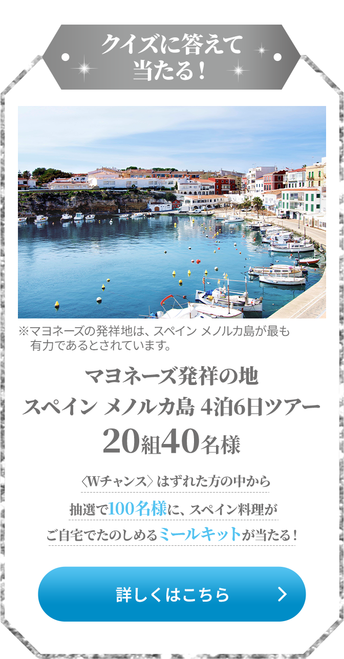 クイズに答えて当たる！マヨネーズ発祥の地 スペインメノルカ島 4泊6日ツアー 20組40名様 <Wチャンス>はずれた方の中から抽選で100名様に、スペイン料理がご自宅でたのしめるミールキットが当たる！