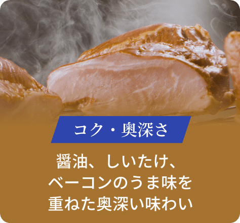 コク・奥深さ:醤油、しいたけ、ベーコンのうま味を重ねた奥深い味わい