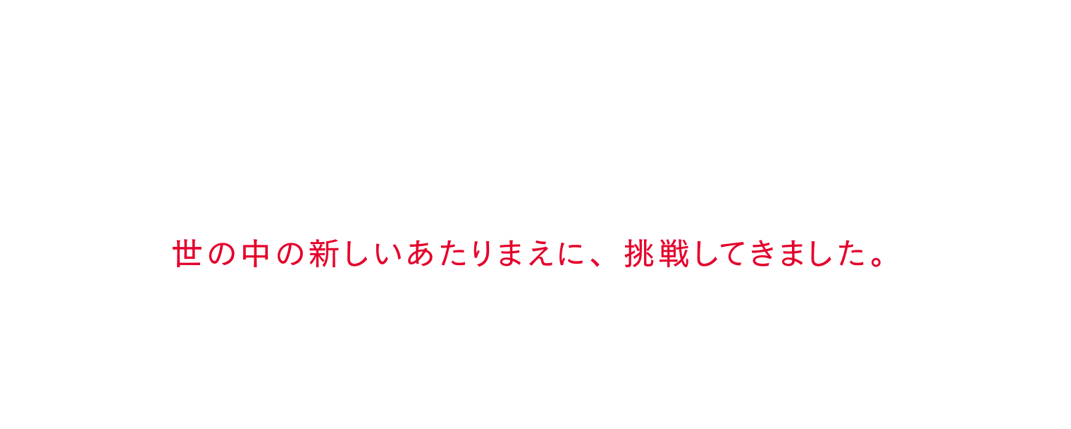 世の中の新しいあたりまえに、挑戦してきました。