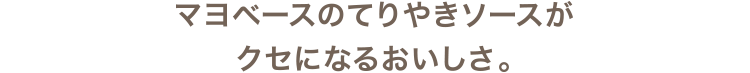 マヨベースのてりやきソースがクセになるおいしさ。