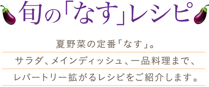 旬の「なす」レシピ　夏野菜の定番「なす」。サラダ、メインディッシュ、一品料理まで、レパートリー拡がるレシピをご紹介します。