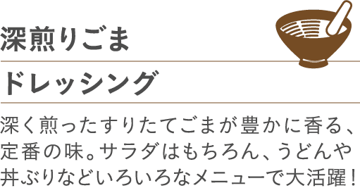深煎りごまドレッシング深く煎ったすりたてごまが豊かに香る、定番の味。サラダはもちろん、うどんや丼ぶりなどいろいろなメニューで大活躍！